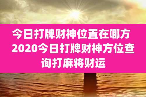 今日打牌财神位置在哪方 2020今日打牌财神方位查询打麻将财运