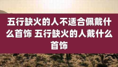 五行缺火的人不适合佩戴什么首饰 五行缺火的人戴什么首饰