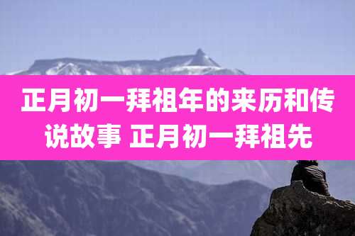正月初一拜祖年的来历和传说故事 正月初一拜祖先
