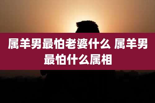 属羊男最怕老婆什么 属羊男最怕什么属相