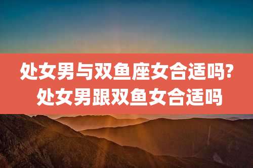 处女男与双鱼座女合适吗? 处女男跟双鱼女合适吗