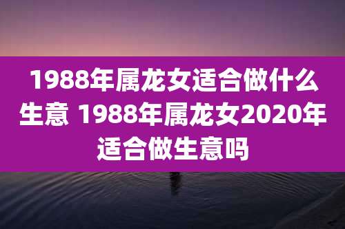 1988年属龙女适合做什么生意 1988年属龙女2020年适合做生意吗