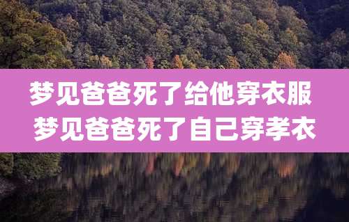 梦见爸爸死了给他穿衣服 梦见爸爸死了自己穿孝衣