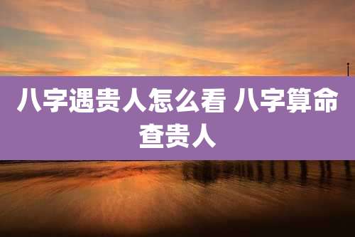 八字遇贵人怎么看 八字算命查贵人