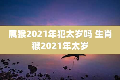 属猴2021年犯太岁吗 生肖猴2021年太岁