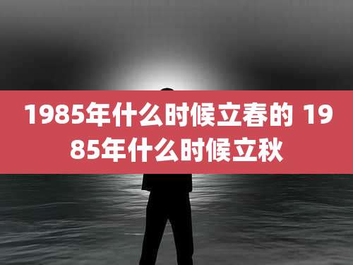 1985年什么时候立春的 1985年什么时候立秋