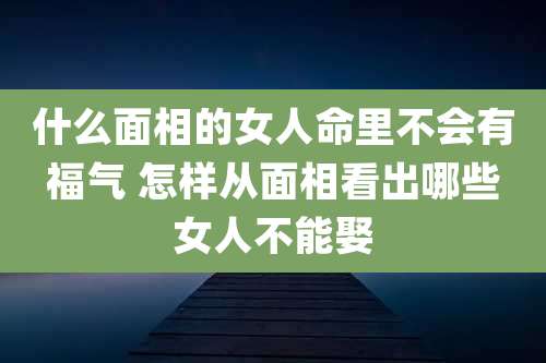 什么面相的女人命里不会有福气 怎样从面相看出哪些女人不能娶