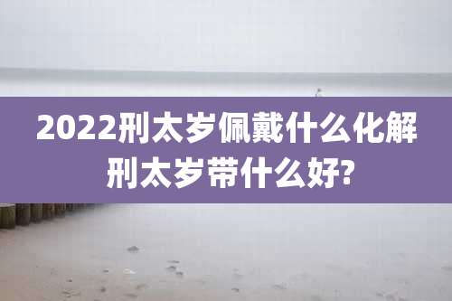 2022刑太岁佩戴什么化解 刑太岁带什么好?