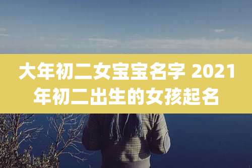 大年初二女宝宝名字 2021年初二出生的女孩起名