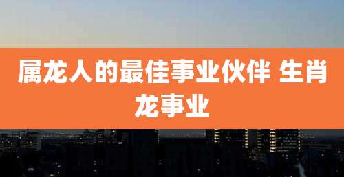 属龙人的最佳事业伙伴 生肖龙事业