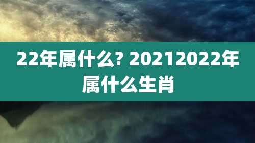 22年属什么? 20212022年属什么生肖