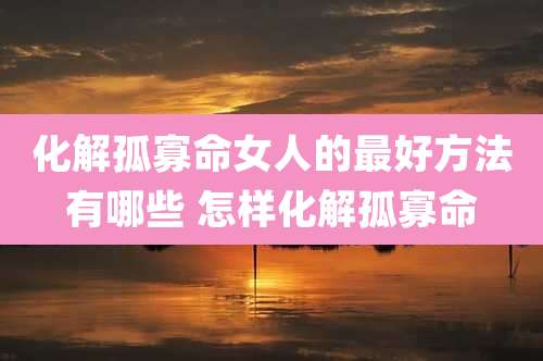 化解孤寡命女人的最好方法有哪些 怎样化解孤寡命
