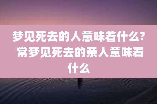 梦见死去的人意味着什么? 常梦见死去的亲人意味着什么