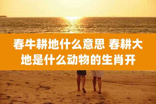 春牛耕地什么意思 春耕大地是什么动物的生肖开