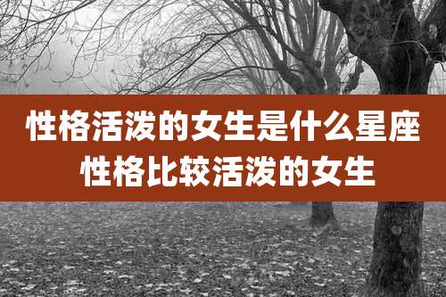 性格活泼的女生是什么星座 性格比较活泼的女生