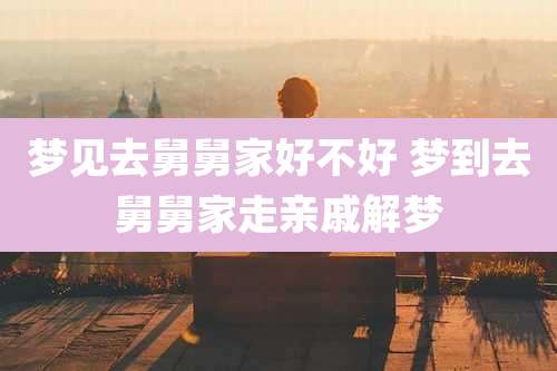 梦见去舅舅家好不好 梦到去舅舅家走亲戚解梦