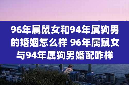 96年属鼠女和94年属狗男的婚姻怎么样 96年属鼠女与94年属狗男婚配咋样