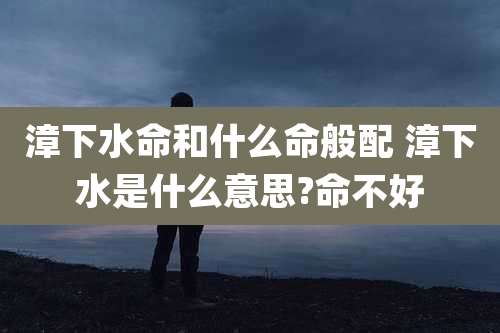 漳下水命和什么命般配 漳下水是什么意思?命不好