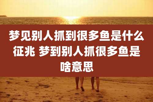 梦见别人抓到很多鱼是什么征兆 梦到别人抓很多鱼是啥意思