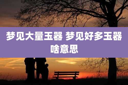梦见大量玉器 梦见好多玉器啥意思