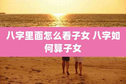 八字里面怎么看子女 八字如何算子女