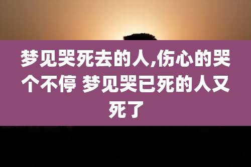 梦见哭死去的人,伤心的哭个不停 梦见哭已死的人又死了