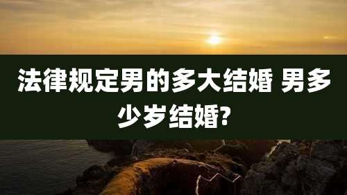 法律规定男的多大结婚 男多少岁结婚?