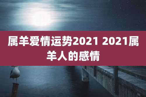 属羊爱情运势2021 2021属羊人的感情
