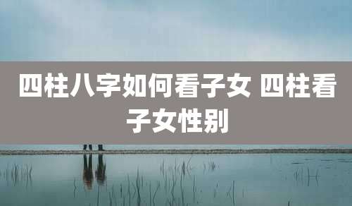 四柱八字如何看子女 四柱看子女性别