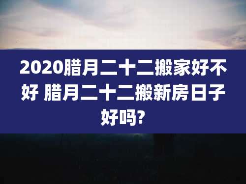 2020腊月二十二搬家好不好 腊月二十二搬新房日子好吗?