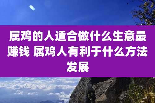 属鸡的人适合做什么生意最赚钱 属鸡人有利于什么方法发展