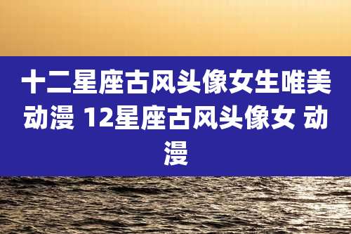 十二星座古风头像女生唯美动漫 12星座古风头像女 动漫