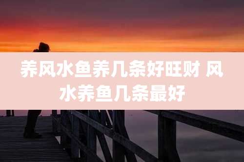 养风水鱼养几条好旺财 风水养鱼几条最好