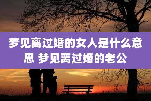 梦见离过婚的女人是什么意思 梦见离过婚的老公