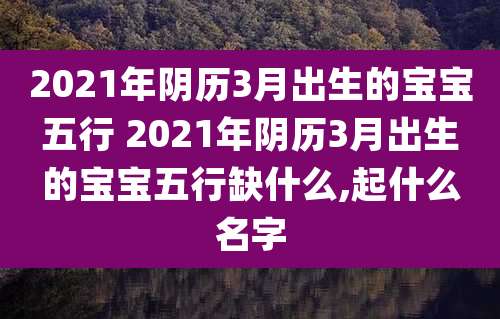 2021年阴历3月出生的宝宝五行 2021年阴历3月出生的宝宝五行缺什么,起什么名字