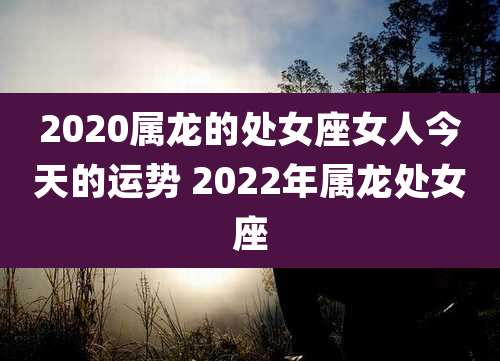 2020属龙的处女座女人今天的运势 2022年属龙处女座