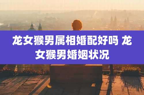 龙女猴男属相婚配好吗 龙女猴男婚姻状况