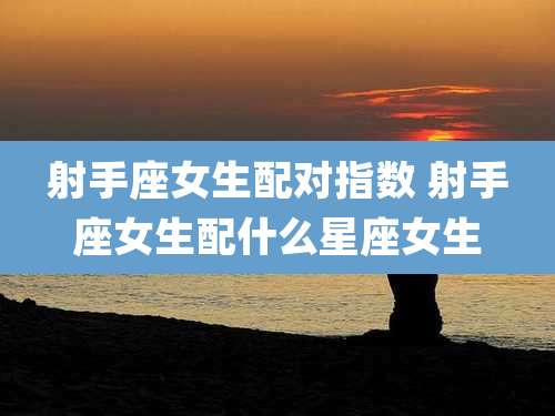 射手座女生配对指数 射手座女生配什么星座女生