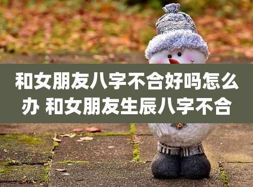 和女朋友八字不合好吗怎么办 和女朋友生辰八字不合