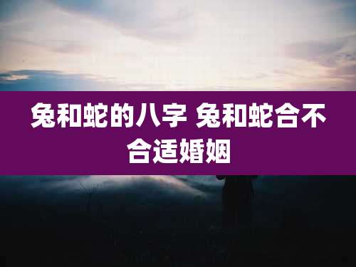 兔和蛇的八字 兔和蛇合不合适婚姻