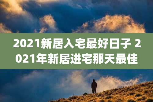 2021新居入宅最好日子 2021年新居进宅那天最佳