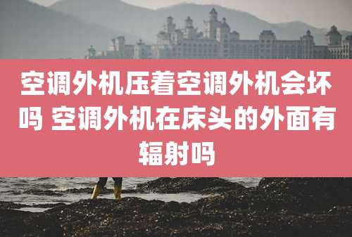 空调外机压着空调外机会坏吗 空调外机在床头的外面有辐射吗