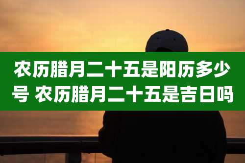 农历腊月二十五是阳历多少号 农历腊月二十五是吉日吗