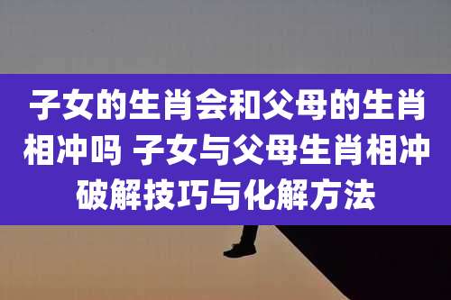 子女的生肖会和父母的生肖相冲吗 子女与父母生肖相冲破解技巧与化解方法