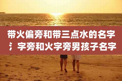 带火偏旁和带三点水的名字 氵字旁和火字旁男孩子名字