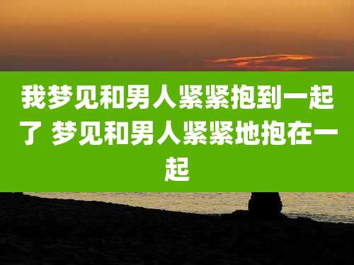 我梦见和男人紧紧抱到一起了 梦见和男人紧紧地抱在一起