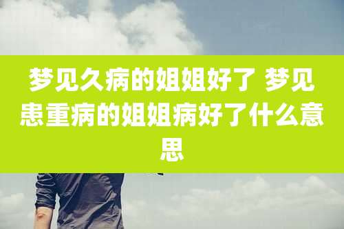 梦见久病的姐姐好了 梦见患重病的姐姐病好了什么意思