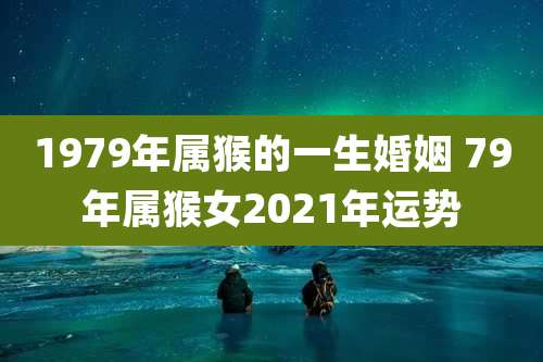 1979年属猴的一生婚姻 79年属猴女2021年运势