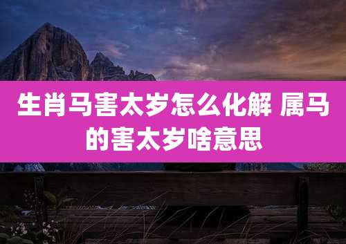 生肖马害太岁怎么化解 属马的害太岁啥意思