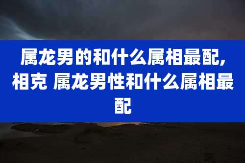 属龙男的和什么属相最配,相克 属龙男性和什么属相最配